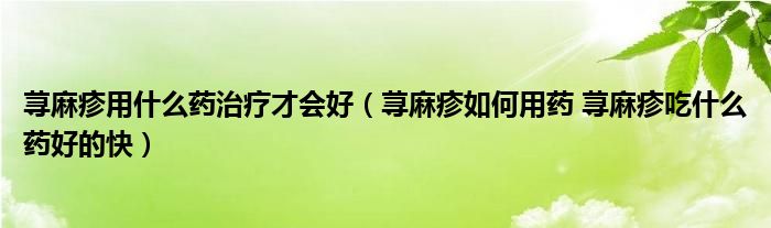 荨麻疹用什么药治疗才会好（荨麻疹如何用药 荨麻疹吃什么药好的快）