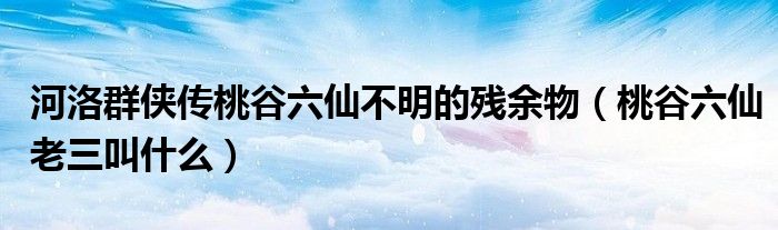河洛群侠传桃谷六仙不明的残余物（桃谷六仙老三叫什么）