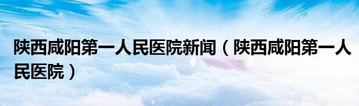 陕西咸阳第一人民医院新闻（陕西咸阳第一人民医院）