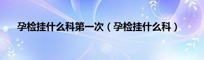 孕检挂什么科第一次（孕检挂什么科）