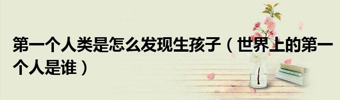 第一个人类是怎么发现生孩子（世界上的第一个人是谁）