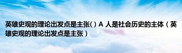 英雄史观的理论出发点是主张( ) A 人是社会历史的主体（英雄史观的理论出发点是主张）