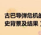 古巴导弹危机的起因（古巴导弹危机发生的历史背景及结果）