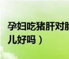 孕妇吃猪肝对胎儿好的好处（孕妇吃猪肝对胎儿好吗）