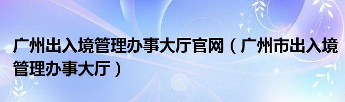 广州出入境管理办事大厅官网（广州市出入境管理办事大厅）