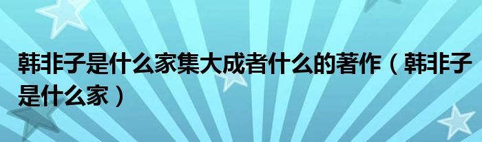 韩非子是什么家集大成者什么的著作（韩非子是什么家）