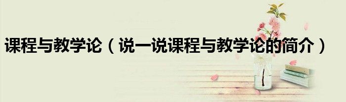 课程与教学论（说一说课程与教学论的简介）