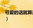 可爱的话就算是变态也会喜欢吗?（可爱的话）