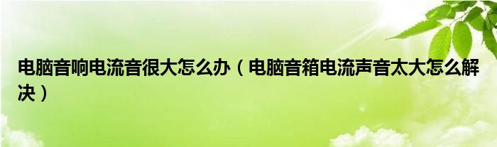 电脑音响电流音很大怎么办（电脑音箱电流声音太大怎么解决）
