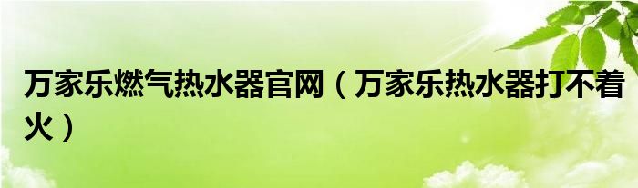 万家乐燃气热水器官网（万家乐热水器打不着火）