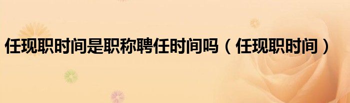 任现职时间是职称聘任时间吗（任现职时间）
