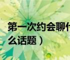 第一次约会聊什么话题最好（第一次约会聊什么话题）