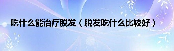 吃什么能治疗脱发（脱发吃什么比较好）
