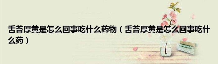 舌苔厚黄是怎么回事吃什么药物（舌苔厚黄是怎么回事吃什么药）