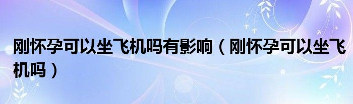 刚怀孕可以坐飞机吗有影响（刚怀孕可以坐飞机吗）