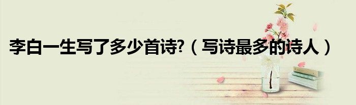 李白一生写了多少首诗?（写诗最多的诗人）