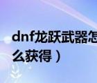 dnf龙跃武器怎么获得2019（dnf龙跃武器怎么获得）