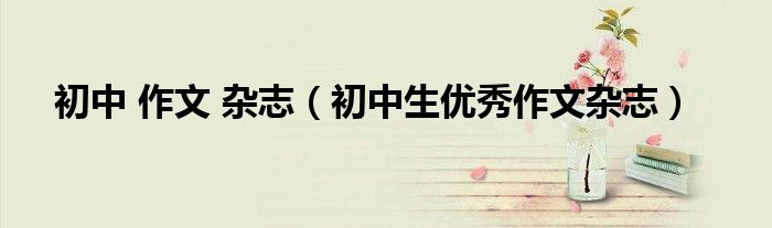 初中 作文 杂志（初中生优秀作文杂志）