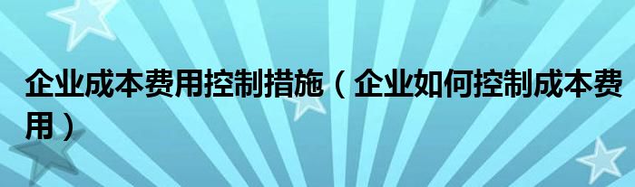 企业成本费用控制措施（企业如何控制成本费用）