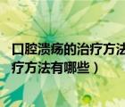 口腔溃疡的治疗方法大全（口腔溃疡如何治疗 口腔溃疡的治疗方法有哪些）