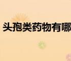 头孢类药物有哪些名称（头孢类药物有哪些）