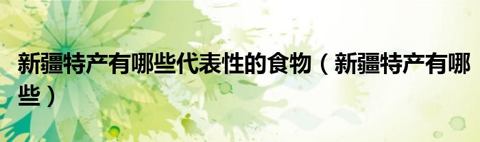 新疆特产有哪些代表性的食物（新疆特产有哪些）