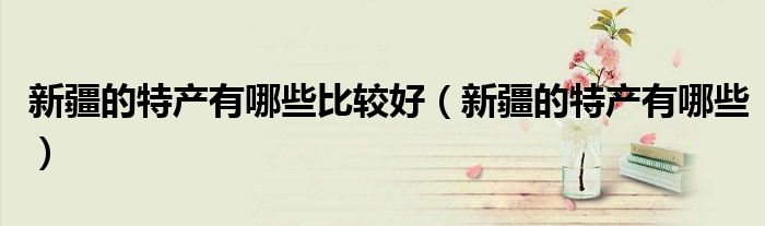 新疆的特产有哪些比较好（新疆的特产有哪些）