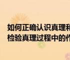 如何正确认识真理和价值的关系（如何正确认识逻辑证明在检验真理过程中的作用）