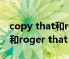 copy that和roger that的区别（copy that和roger that 有什么区别）
