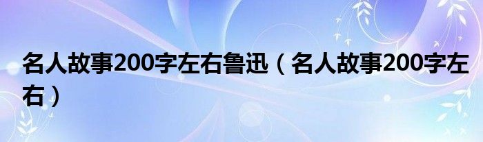 名人故事200字左右鲁迅（名人故事200字左右）