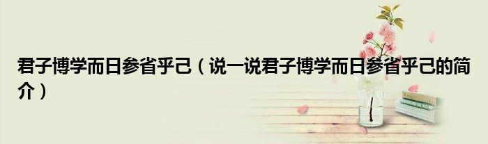 君子博学而日参省乎己（说一说君子博学而日参省乎己的简介）