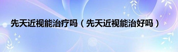 先天近视能治疗吗（先天近视能治好吗）