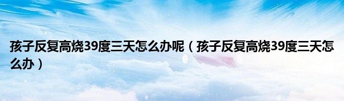 孩子反复高烧39度三天怎么办呢（孩子反复高烧39度三天怎么办）