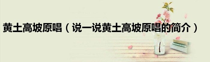 黄土高坡原唱（说一说黄土高坡原唱的简介）