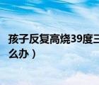 孩子反复高烧39度三天怎么办呢（孩子反复高烧39度三天怎么办）