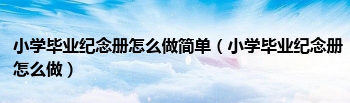 小学毕业纪念册怎么做简单（小学毕业纪念册怎么做）