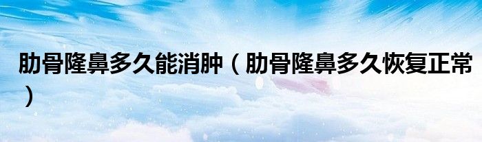 肋骨隆鼻多久能消肿（肋骨隆鼻多久恢复正常）