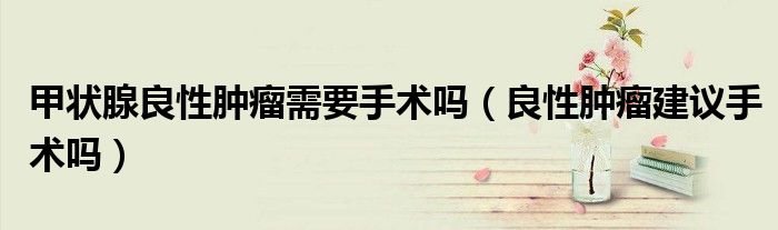 甲状腺良性肿瘤需要手术吗（良性肿瘤建议手术吗）