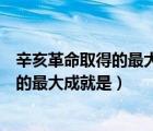 辛亥革命取得的最大成就是推翻了封建帝制（辛亥革命取得的最大成就是）