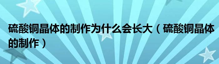 硫酸铜晶体的制作为什么会长大（硫酸铜晶体的制作）