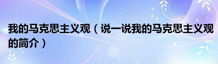 我的马克思主义观（说一说我的马克思主义观的简介）