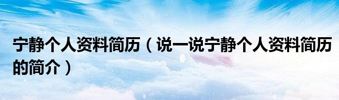 宁静个人资料简历（说一说宁静个人资料简历的简介）