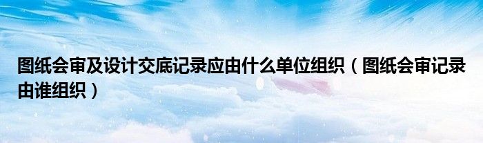 图纸会审及设计交底记录应由什么单位组织（图纸会审记录由谁组织）