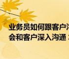业务员如何跟客户沟通（我是业务员 跟客户沟通快的很 不会和客户深入沟通 怎么办）
