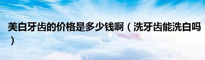 美白牙齿的价格是多少钱啊（洗牙齿能洗白吗）