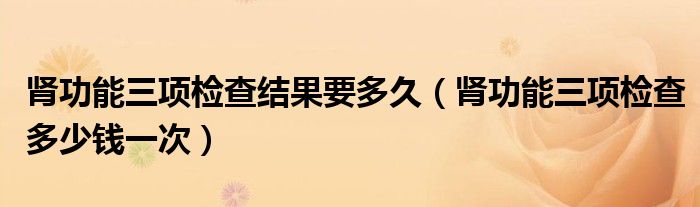肾功能三项检查结果要多久（肾功能三项检查多少钱一次）