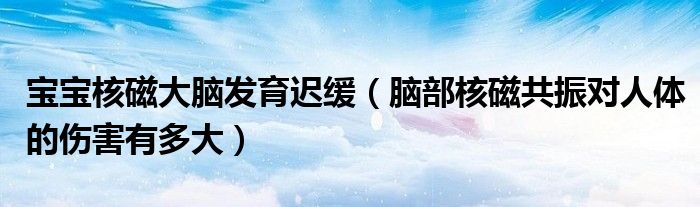 宝宝核磁大脑发育迟缓（脑部核磁共振对人体的伤害有多大）