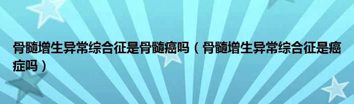骨髓增生异常综合征是骨髓癌吗（骨髓增生异常综合征是癌症吗）