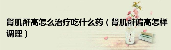 肾肌酐高怎么治疗吃什么药（肾肌酐偏高怎样调理）