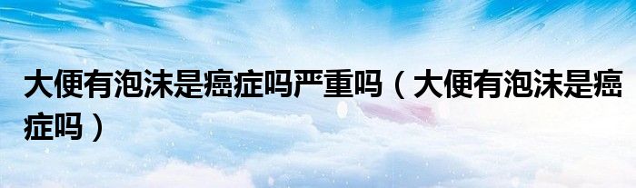 大便有泡沫是癌症吗严重吗（大便有泡沫是癌症吗）